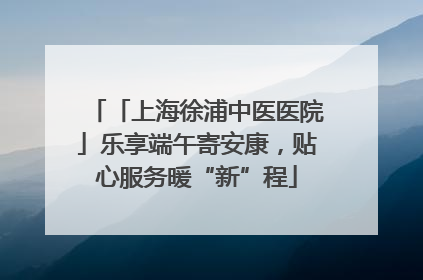 「上海徐浦中医医院」乐享端午寄安康，贴心服务暖“新”程