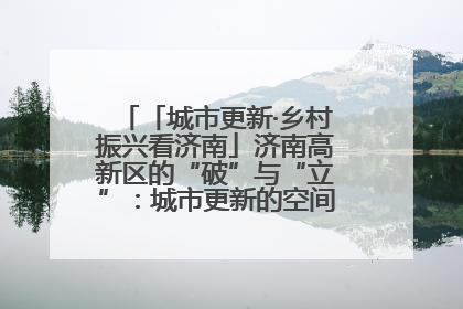 「城市更新·乡村振兴看济南」济南高新区的“破”与“立”：城市更新的空间密码与品质进阶