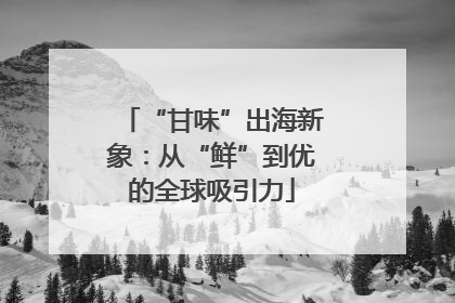 “甘味”出海新象：从“鲜”到优的全球吸引力