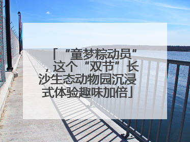 “童梦粽动员”，这个“双节”长沙生态动物园沉浸式体验趣味加倍