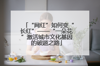 “网红”如何变“长红”——“一朵花”激活城市文化基因的破题之路