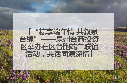 “粽享端午情 共叙泉台缘”——泉州台商投资区举办在区台胞端午联谊活动，共话同源深情