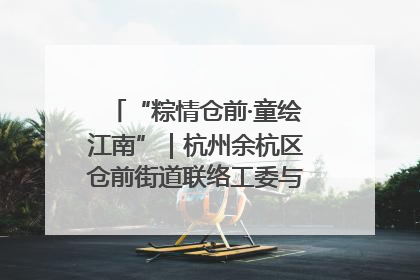 “粽情仓前·童绘江南”｜杭州余杭区仓前街道联络工委与辖区群众共度佳节