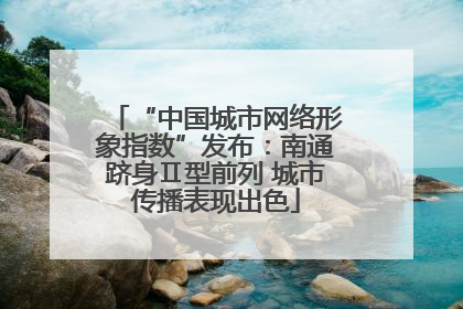 “中国城市网络形象指数”发布：南通跻身Ⅱ型前列 城市传播表现出色