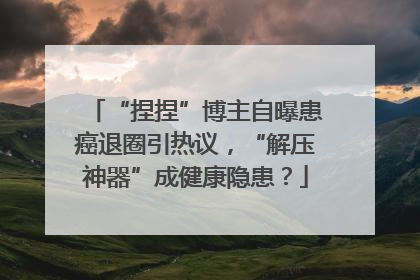 “捏捏”博主自曝患癌退圈引热议，“解压神器”成健康隐患？