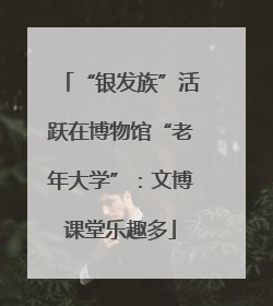 “银发族”活跃在博物馆“老年大学”：文博课堂乐趣多