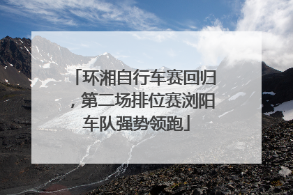 环湘自行车赛回归，第二场排位赛浏阳车队强势领跑