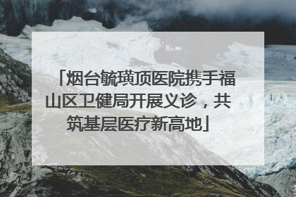 烟台毓璜顶医院携手福山区卫健局开展义诊，共筑基层医疗新高地