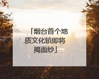 烟台首个地质文化镇即将揭面纱