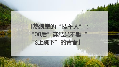 热浪里的“挂车人”：“00后”连结员奉献“飞上跳下”的青春