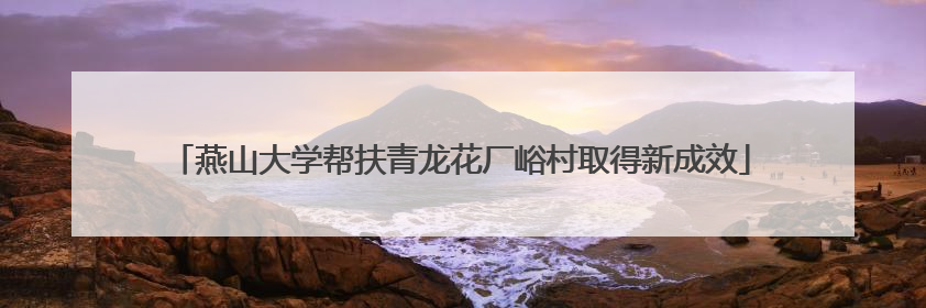 燕山大学帮扶青龙花厂峪村取得新成效