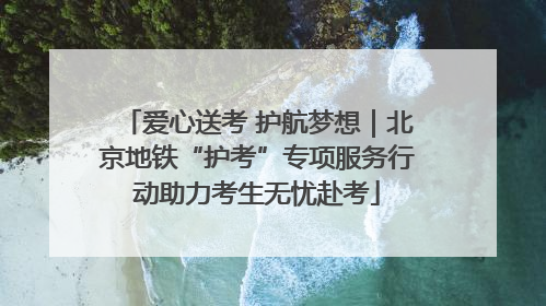 爱心送考 护航梦想｜北京地铁“护考”专项服务行动助力考生无忧赴考