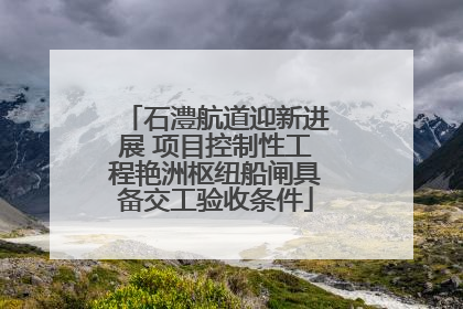 石澧航道迎新进展 项目控制性工程艳洲枢纽船闸具备交工验收条件