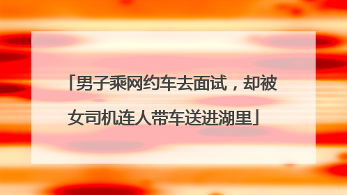 男子乘网约车去面试，却被女司机连人带车送进湖里