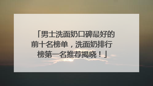 男士洗面奶口碑最好的前十名榜单，洗面奶排行榜第一名推荐揭晓！