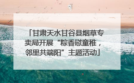 甘肃天水甘谷县烟草专卖局开展“粽香慰童稚，邻里共端阳”主题活动