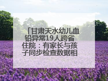 甘肃天水幼儿血铅异常19人跨省住院：有家长与孩子同步检查数据相差11倍，去年已有幼儿出现症状