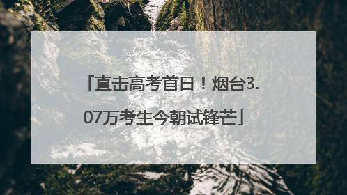 直击高考首日！烟台3.07万考生今朝试锋芒