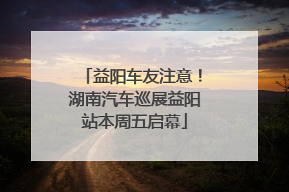 益阳车友注意！湖南汽车巡展益阳站本周五启幕