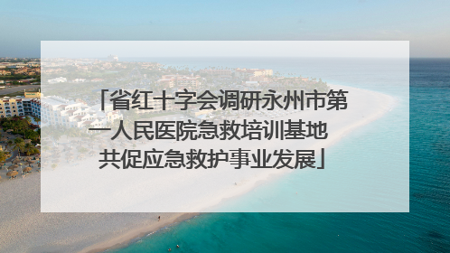 省红十字会调研永州市第一人民医院急救培训基地 共促应急救护事业发展