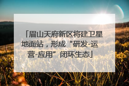 眉山天府新区将建卫星地面站，形成“研发-运营-应用”闭环生态