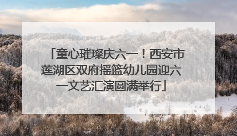 童心璀璨庆六一！西安市莲湖区双府摇篮幼儿园迎六一文艺汇演圆满举行