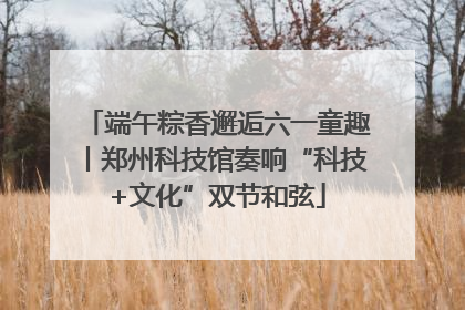 端午粽香邂逅六一童趣丨郑州科技馆奏响“科技+文化”双节和弦