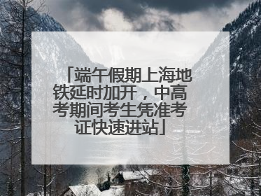端午假期上海地铁延时加开，中高考期间考生凭准考证快速进站