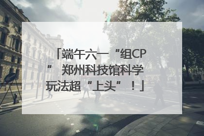 端午六一“组CP” 郑州科技馆科学玩法超“上头”！