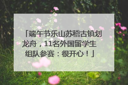 端午节乐山苏稽古镇划龙舟，11名外国留学生组队参赛：很开心！