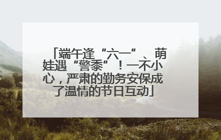 端午逢“六一”、萌娃遇“警黍”！一不小心，严肃的勤务安保成了温情的节日互动