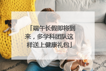 端午长假即将到来，多学科团队这样送上健康礼包