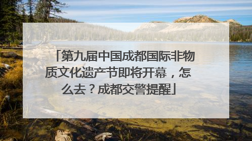 第九届中国成都国际非物质文化遗产节即将开幕，怎么去？成都交警提醒