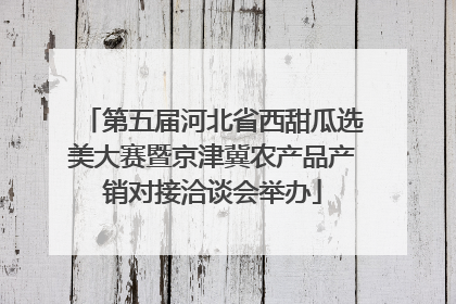 第五届河北省西甜瓜选美大赛暨京津冀农产品产销对接洽谈会举办