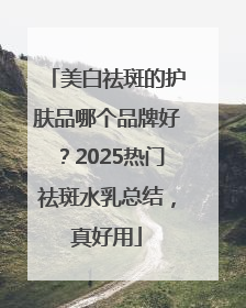 美白祛斑的护肤品哪个品牌好？2025热门祛斑水乳总结，真好用