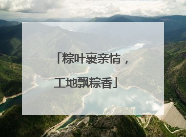粽叶裹亲情，工地飘粽香