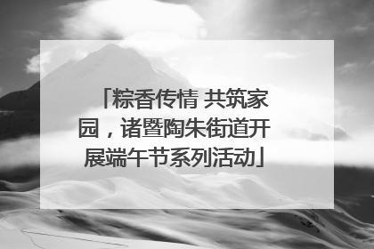 粽香传情 共筑家园，诸暨陶朱街道开展端午节系列活动