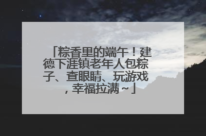 粽香里的端午！建德下涯镇老年人包粽子、查眼睛、玩游戏，幸福拉满～