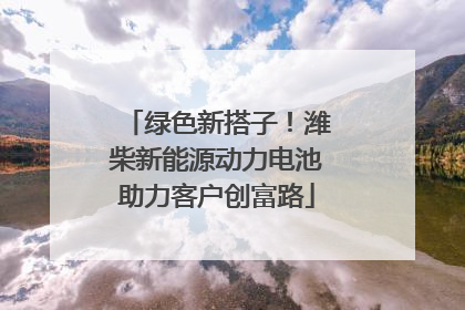 绿色新搭子！潍柴新能源动力电池助力客户创富路