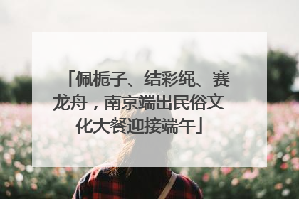 佩栀子、结彩绳、赛龙舟，南京端出民俗文化大餐迎接端午