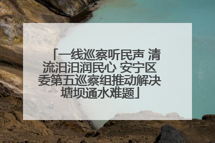 一线巡察听民声 清流汨汨润民心 安宁区委第五巡察组推动解决塘坝通水难题