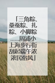 三角粽、桑蚕粽、扎粽、小脚粽……周浦小上海步行街刮起端午浓浓民俗风