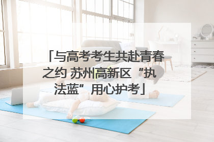 与高考考生共赴青春之约 苏州高新区“执法蓝”用心护考