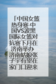 中国女篮热身赛·中国VS波黑国际女篮对抗赛下月在济南举办 济南姑娘张子宇有望在家门口迎来国家队首秀