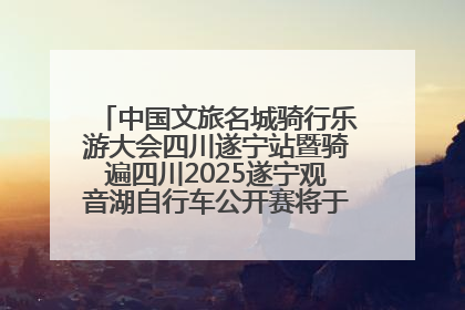 中国文旅名城骑行乐游大会四川遂宁站暨骑遍四川2025遂宁观音湖自行车公开赛将于6月22日开赛
