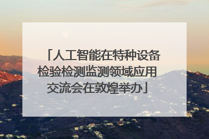 人工智能在特种设备检验检测监测领域应用交流会在敦煌举办