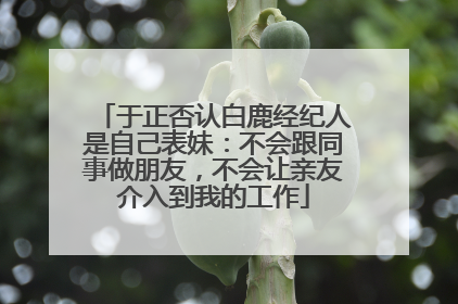 于正否认白鹿经纪人是自己表妹：不会跟同事做朋友，不会让亲友介入到我的工作