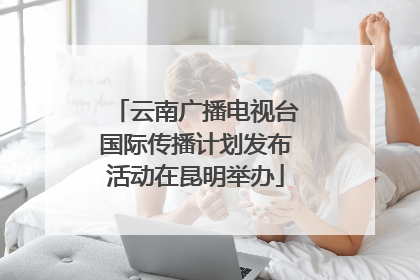 云南广播电视台国际传播计划发布活动在昆明举办