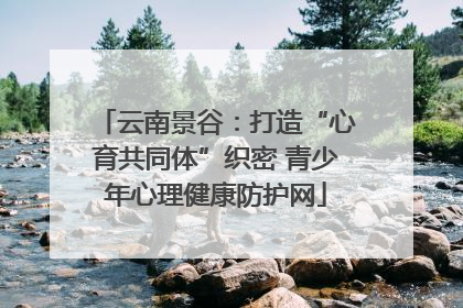 云南景谷：打造“心育共同体”织密 青少年心理健康防护网