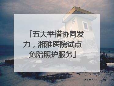 五大举措协同发力，湘雅医院试点免陪照护服务